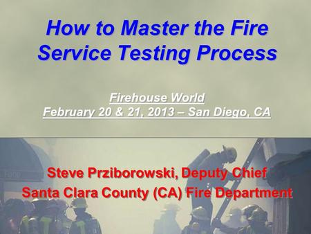 How to Master the Fire Service Testing Process Firehouse World February 20 & 21, 2013 – San Diego, CA Steve Prziborowski, Deputy Chief Santa Clara County.