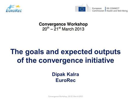 Convergence Workshop, 20-21 March 2013 The goals and expected outputs of the convergence initiative Dipak Kalra EuroRec.