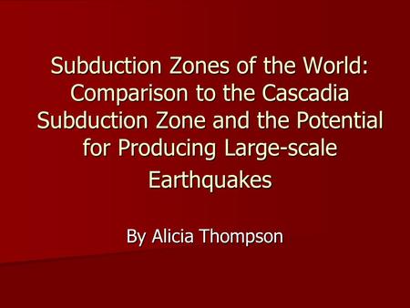 Subduction Zones of the World: Comparison to the Cascadia Subduction Zone and the Potential for Producing Large-scale Earthquakes By Alicia Thompson.