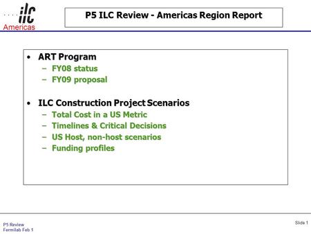 P5 Review Fermilab Feb 1 Americas Slide 1 P5 ILC Review - Americas Region Report ART ProgramART Program –FY08 status –FY09 proposal ILC Construction Project.