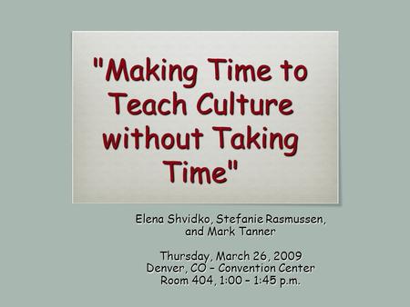 Making Time to Teach Culture without Taking Time Elena Shvidko, Stefanie Rasmussen, and Mark Tanner Thursday, March 26, 2009 Denver, CO – Convention.