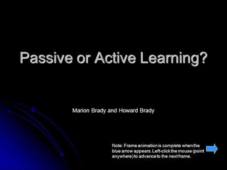 Passive or Active Learning? Marion Brady and Howard Brady Note: Frame animation is complete when the blue arrow appears. Left-click the mouse (point anywhere)