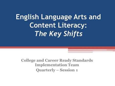 English Language Arts and Content Literacy: The Key Shifts College and Career Ready Standards Implementation Team Quarterly – Session 1.