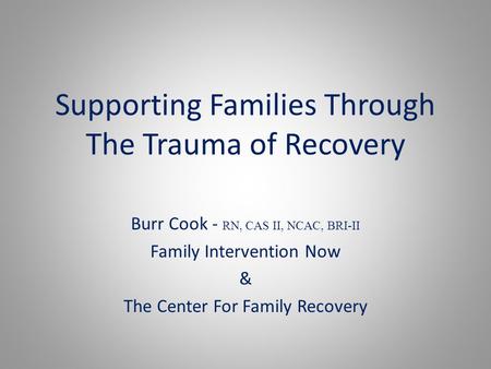 Supporting Families Through The Trauma of Recovery Burr Cook - RN, CAS II, NCAC, BRI-II Family Intervention Now & The Center For Family Recovery.