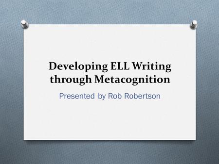 Developing ELL Writing through Metacognition Presented by Rob Robertson.