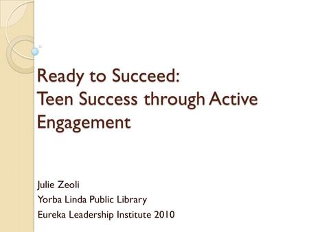 Ready to Succeed: Teen Success through Active Engagement Julie Zeoli Yorba Linda Public Library Eureka Leadership Institute 2010.