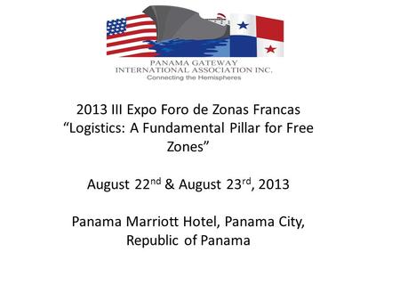 2013 III Expo Foro de Zonas Francas Logistics: A Fundamental Pillar for Free Zones August 22 nd & August 23 rd, 2013 Panama Marriott Hotel, Panama City,