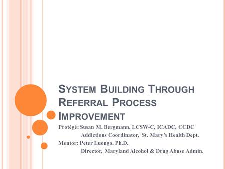 S YSTEM B UILDING T HROUGH R EFERRAL P ROCESS I MPROVEMENT Protégé: Susan M. Bergmann, LCSW-C, ICADC, CCDC Addictions Coordinator, St. Marys Health Dept.