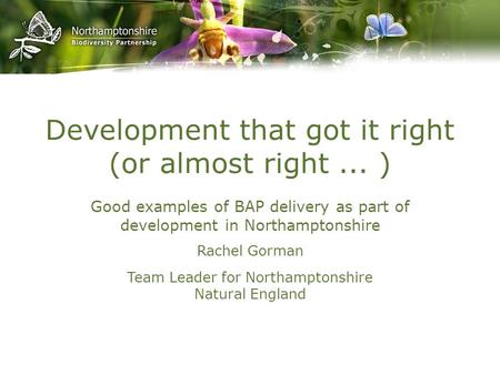 Development that got it right (or almost right... ) Good examples of BAP delivery as part of development in Northamptonshire Rachel Gorman Team Leader.