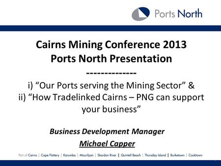 Cairns Mining Conference 2013 Ports North Presentation -------------- i) Our Ports serving the Mining Sector & ii) How Tradelinked Cairns – PNG can support.