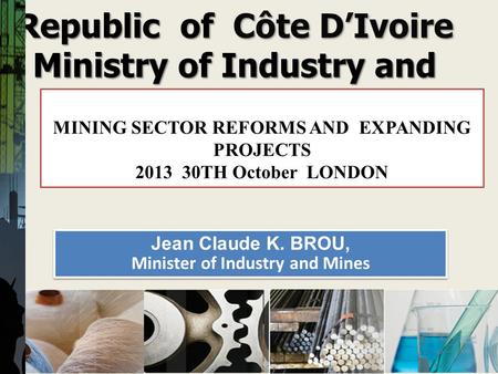 Republic of Côte DIvoire Ministry of Industry and Mine MINING SECTOR REFORMS AND EXPANDING PROJECTS 2013 30TH October LONDON 1 Jean Claude K. BROU, Minister.