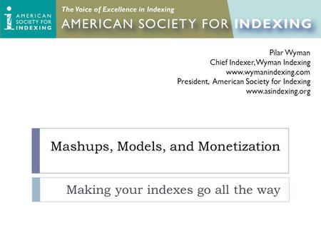 Mashups, Models, and Monetization Making your indexes go all the way Pilar Wyman Chief Indexer, Wyman Indexing www.wymanindexing.com President, American.