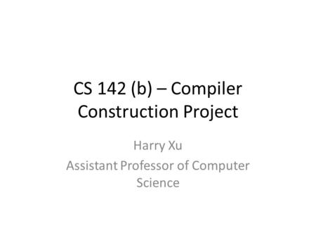 CS 142 (b) – Compiler Construction Project Harry Xu Assistant Professor of Computer Science.