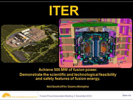 Fusion Power Associates Meeting, 5 December 2012 Slide 1/16 ITER Achieve 500 MW of fusion power. Demonstrate the scientific and technological feasibility.