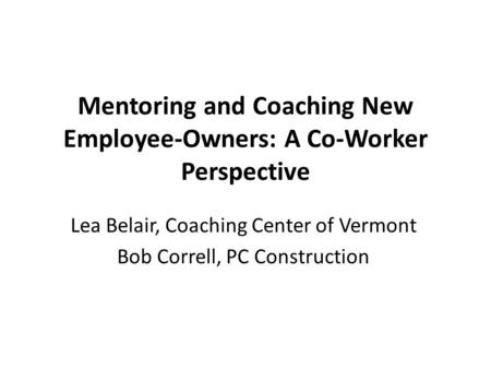 Mentoring and Coaching New Employee-Owners: A Co-Worker Perspective Lea Belair, Coaching Center of Vermont Bob Correll, PC Construction.