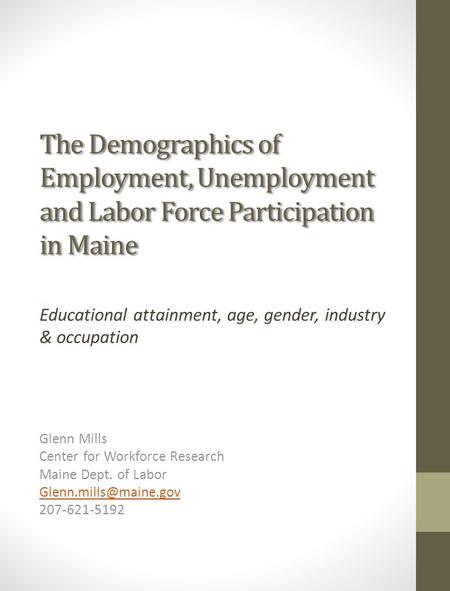 The Demographics of Employment, Unemployment and Labor Force Participation in Maine Educational attainment, age, gender, industry & occupation Glenn Mills.