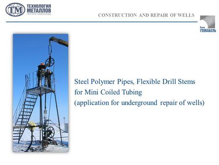 CONSTRUCTION AND REPAIR OF WELLS Steel Polymer Pipes, Flexible Drill Stems for Mini Coiled Tubing (application for underground repair of wells)