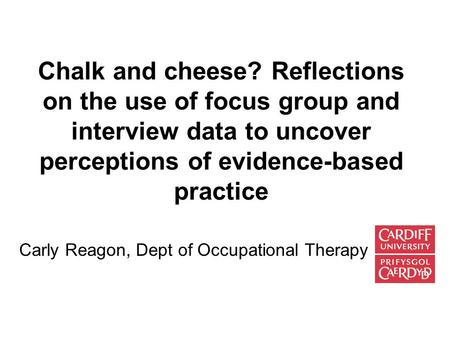 Chalk and cheese? Reflections on the use of focus group and interview data to uncover perceptions of evidence-based practice Carly Reagon, Dept of Occupational.