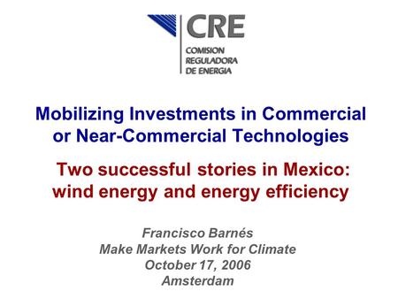 Mobilizing Investments in Commercial or Near-Commercial Technologies Two successful stories in Mexico: wind energy and energy efficiency Francisco Barnés.