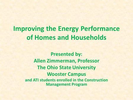 Improving the Energy Performance of Homes and Households Presented by: Allen Zimmerman, Professor The Ohio State University Wooster Campus and ATI students.