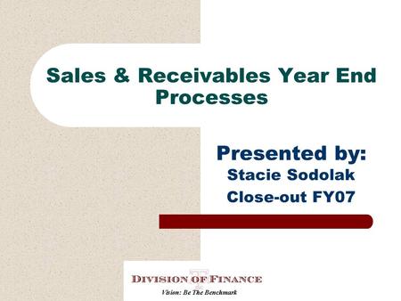 Sales & Receivables Year End Processes Presented by: Stacie Sodolak Close-out FY07.