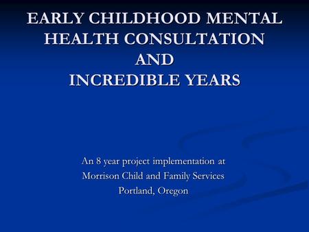 EARLY CHILDHOOD MENTAL HEALTH CONSULTATION AND INCREDIBLE YEARS An 8 year project implementation at Morrison Child and Family Services Portland, Oregon.