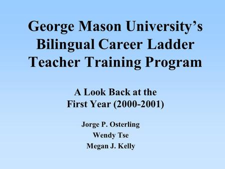 George Mason Universitys Bilingual Career Ladder Teacher Training Program A Look Back at the First Year (2000-2001) Jorge P. Osterling Wendy Tse Megan.