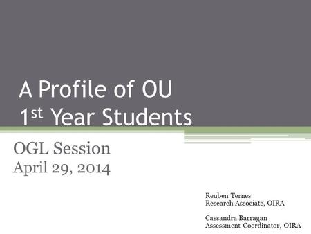 A Profile of OU 1 st Year Students OGL Session April 29, 2014 Reuben Ternes Research Associate, OIRA Cassandra Barragan Assessment Coordinator, OIRA.