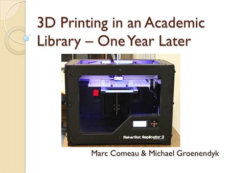 3D Printing in an Academic Library – One Year Later Marc Comeau & Michael Groenendyk.