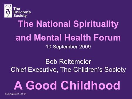 Charity Registration No. 221124 The National Spirituality and Mental Health Forum 10 September 2009 Bob Reitemeier Chief Executive, The Childrens Society.