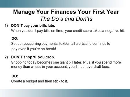 Manage Your Finances Your First Year The Dos and Donts 1)DONT pay your bills late. When you dont pay bills on time, your credit score takes a negative.