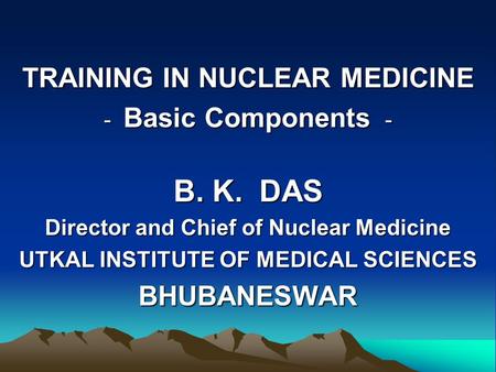 TRAINING IN NUCLEAR MEDICINE - Basic Components - B. K. DAS Director and Chief of Nuclear Medicine UTKAL INSTITUTE OF MEDICAL SCIENCES BHUBANESWAR.