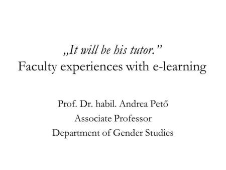 It will be his tutor. Faculty experiences with e-learning Prof. Dr. habil. Andrea Pető Associate Professor Department of Gender Studies.