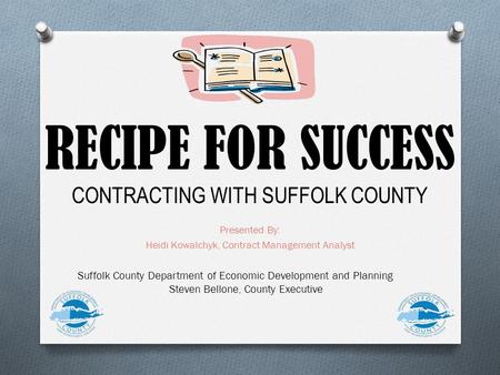 RECIPE FOR SUCCESS CONTRACTING WITH SUFFOLK COUNTY Presented By: Heidi Kowalchyk, Contract Management Analyst Suffolk County Department of Economic Development.