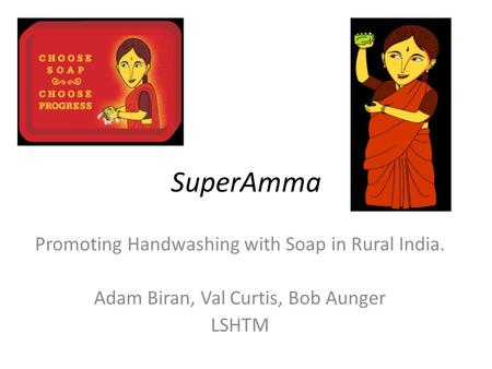 SuperAmma Promoting Handwashing with Soap in Rural India. Adam Biran, Val Curtis, Bob Aunger LSHTM.