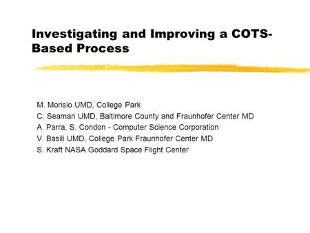 Investigating and Improving a COTS- Based Process M. Morisio UMD, College Park C. Seaman UMD, Baltimore County and Fraunhofer Center MD A. Parra, S. Condon.