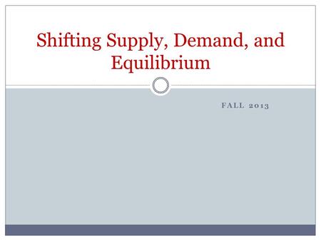 FALL 2013 Shifting Supply, Demand, and Equilibrium.