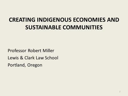 CREATING INDIGENOUS ECONOMIES AND SUSTAINABLE COMMUNITIES Professor Robert Miller Lewis & Clark Law School Portland, Oregon 1.