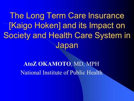 The Long Term Care Insurance [Kaigo Hoken] and its Impact on Society and Health Care System in Japan AtoZ OKAMOTO, MD, MPH National Institute of Public.