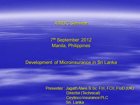 AIRDC Seminar 7 th September 2012 Manila, Philippines Development of Microinsurance in Sri Lanka Presenter : Jagath Alwis B.Sc. FIII, FCII, FIoD (UK) Director.