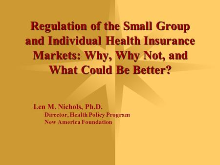 Regulation of the Small Group and Individual Health Insurance Markets: Why, Why Not, and What Could Be Better? Len M. Nichols, Ph.D. Director, Health Policy.