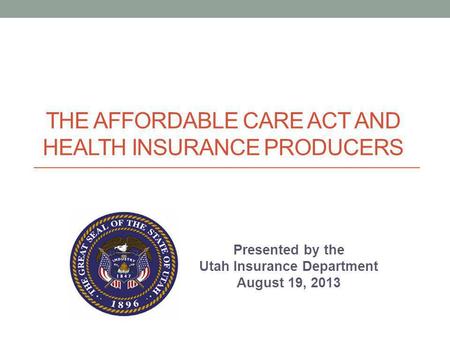 THE AFFORDABLE CARE ACT AND HEALTH INSURANCE PRODUCERS Presented by the Utah Insurance Department August 19, 2013.