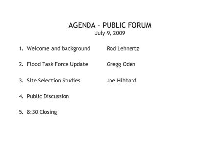 AGENDA – PUBLIC FORUM July 9, 2009 1.Welcome and backgroundRod Lehnertz 2.Flood Task Force UpdateGregg Oden 3.Site Selection StudiesJoe Hibbard 4.Public.