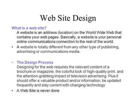 Web Site Design What is a web site? A website is an address (location) on the World Wide Web that contains your web pages. Basically, a website is your.