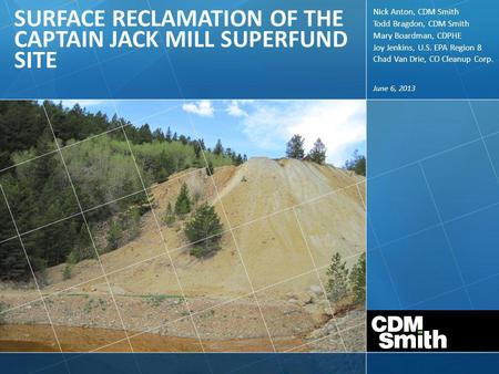 June 6, 2013 SURFACE RECLAMATION OF THE CAPTAIN JACK MILL SUPERFUND SITE Nick Anton, CDM Smith Todd Bragdon, CDM Smith Mary Boardman, CDPHE Joy Jenkins,
