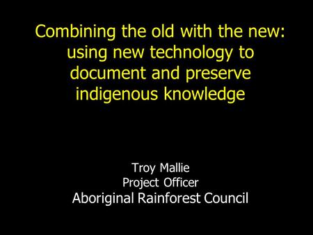 Combining the old with the new: using new technology to document and preserve indigenous knowledge Troy Mallie Project Officer Aboriginal Rainforest.