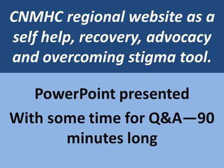 CNMHC regional website as a self help, recovery, advocacy and overcoming stigma tool. PowerPoint presented With some time for Q&A90 minutes long.