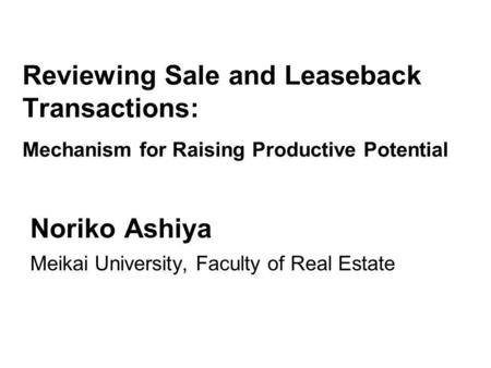 Reviewing Sale and Leaseback Transactions: Mechanism for Raising Productive Potential Noriko Ashiya Meikai University, Faculty of Real Estate.