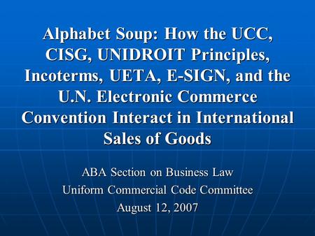 Alphabet Soup: How the UCC, CISG, UNIDROIT Principles, Incoterms, UETA, E-SIGN, and the U.N. Electronic Commerce Convention Interact in International Sales.