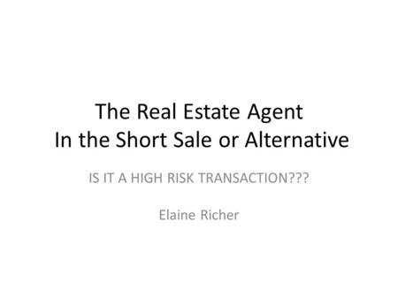 The Real Estate Agent In the Short Sale or Alternative IS IT A HIGH RISK TRANSACTION??? Elaine Richer.